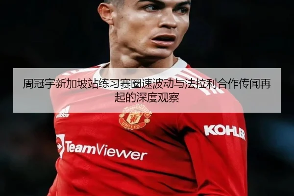 周冠宇新加坡站练习赛圈速波动与法拉利合作传闻再起的深度观察（AG）